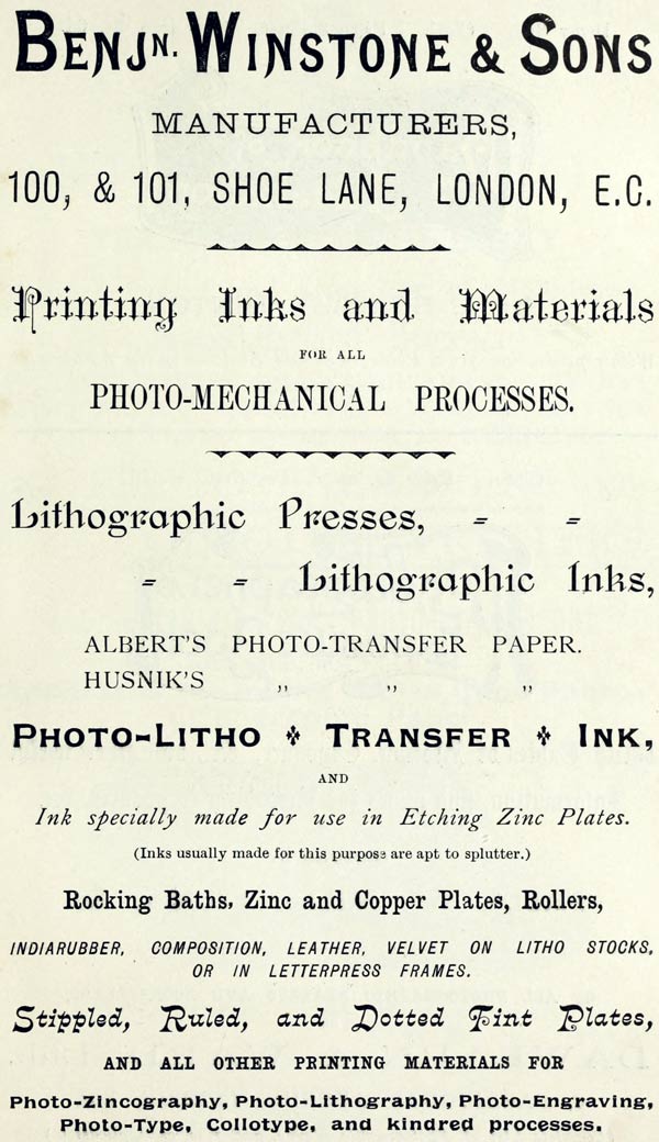 BENJ’N. WINSTONE & SONS
MANUFACTURERS,
100, & 101, SHOE LANE, LONDON, E.C.
Printing Inks and Materials
FOR ALL
PHOTO-MECHANICAL PROCESSES.
Lithographic Presses,
Lithographic Inks,
ALBERT’S PHOTO-TRANSFER PAPER.
HUSNIK’S PHOTO-TRANSFER PAPER.
PHOTO-LITHO + TRANSFER + INK,
AND
Ink specially made for use in Etching Zinc Plates.
(Inks usually made for this purpose are apt to splutter.)
Rocking Baths, Zinc and Copper Plates, Rollers,
INDIARUBBER, COMPOSITION, LEATHER, VELVET ON LITHO STOCKS,
OR IN LETTERPRESS FRAMES.
Stippled, Ruled, and Dotted Tint Plates,
AND ALL OTHER PRINTING MATERIALS FOR
Photo-Zincography, Photo-Lithography, Photo-Engraving,
Photo-Type, Collotype, and kindred processes.