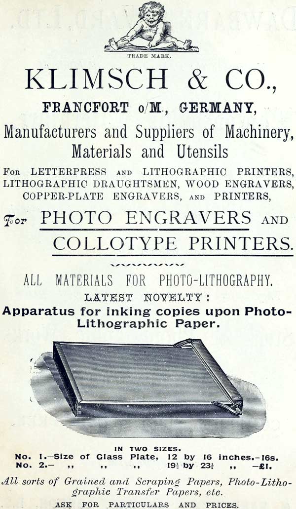 TRADE MARK.
KLIMSCH & CO.,
FRANCFORT o/M., GERMANY,
Manufacturers and Suppliers of Machinery, Materials and
Utensils
FOR LETTERPRESS AND LITHOGRAPHIC PRINTERS, LITHOGRAPHIC
DRAUGHTSMEN, WOOD ENGRAVERS, COPPER-PLATE ENGRAVERS, AND
PRINTERS,
For PHOTO ENGRAVERS AND
COLLOTYPE PRINTERS.
ALL MATERIALS FOR PHOTO-LITHOGRAPHY.
LATEST NOVELTY:
Apparatus for inking copies upon Photo-Lithographic Paper.
IN TWO SIZES.
No. 1.—Size of Glass Plate, 12 by 16 inches.—16s.
No. 2.—Size of Glass Plate, 19½ by 23½ inches.—£1.
All sorts of Grained and Scraping Papers,
Photo-Lithographic Transfer Papers, etc.
ASK FOR PARTICULARS AND PRICES.
