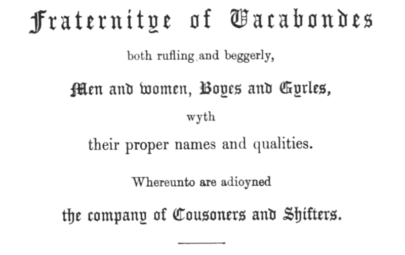 Fraternitye of Vacabondes

both rufling and beggerly,

Men and women, Boyes and Gyrles,

wyth

their proper names and qualities.

Whereunto are adioyned

the company of Cousoners and Shifters.
