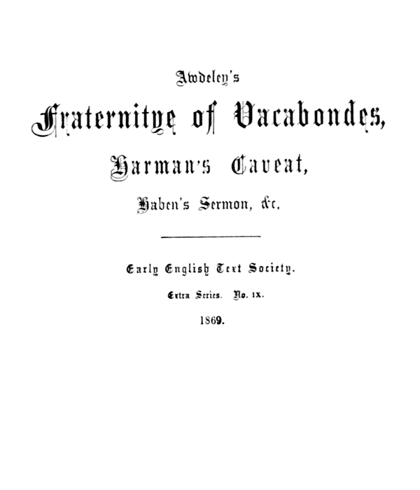 Awdeley’s
    Fraternitye of Vacabondes,
    Harman’s Caueat,
    Haben’s Sermon, &c.

    ――――

    Early English Text Society.

    Extra Series. No. IX.

    1869.