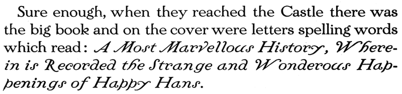 
  Sure enough, when they reached the Castle there was the big book
  and on the cover were letters spelling words which read: A Most
  Marvellous History, Wherein is Recorded the Strange and Wonderous
  Happenings of Happy Hans.