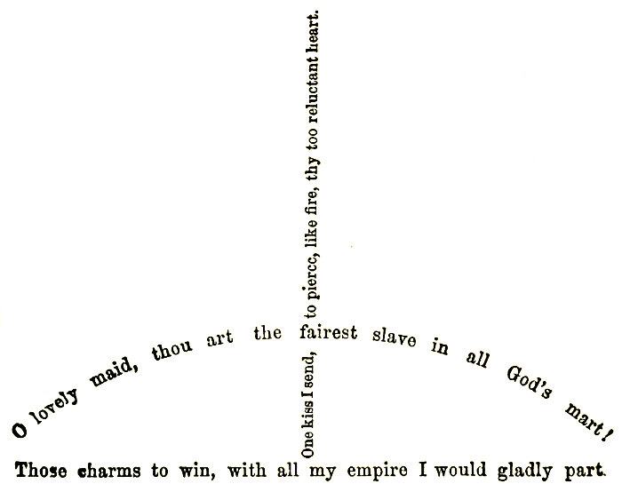 O lovely maid, thou art the fairest slave in all God’s mart! Those charms to win, with all my empire I would gladly part. One kiss I send, to pierce, like fire, thy too reluctant heart.