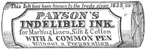 This Ink has been known to the trade since 1835, as
  PAYSON’S
  INDELIBLE INK,
  for Marking Linen, Silk & Cotton
  WITH A COMMON PEN
  Without a Preparatono