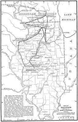  The black line indicates the route Lincoln is supposed to have followed with the army as far as Whitewater, where he was dismissed. When the army started from near Ottawa, after the 20th of June, to follow the Indians up Rock River, Lincoln’s battalion was sent towards the northwest, and joined the main army near Lake Koshkonong early in July. Soon after, he went to Whitewater, where, on July 10th, his battalion was disbanded, and he returned by foot and canoe to New Salem. The dotted line shows the route he is supposed to have taken. The towns named on the map are those with which Lincoln was connected either in his legal or his political life.  MAP OF ILLINOIS AND PART OF MICHIGAN TERRITORY SHOWING LINCOLN’S SUPPOSED LINE OF MARCH IN BLACK HAWK WAR