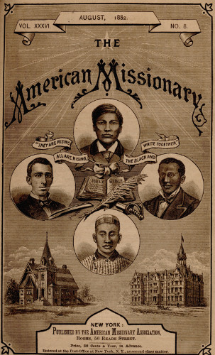 VOL. XXXVI. AUGUST, 1882. NO. 8.

THE

American Missionary

“THEY ARE RISING ALL ARE RISING, THE BLACK AND WHITE TOGETHER”


NEW YORK:

Published by the American Missionary Association,

Rooms, 56 Reade Street.

Price, 50 Cents a Year, in Advance.

Entered at the Post-Office at New York. N.Y., as second-class matter.