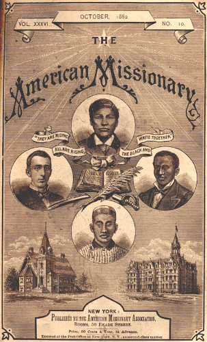 VOL. XXXVI.      OCTOBER, 1882      NO. 10.

THE

American Missionary

“THEY ARE RISING ALL ARE RISING, THE BLACK AND WHITE TOGETHER”

NEW YORK:

Published by the American Missionary Association,
Rooms, 56 Reade Street.


Price, 50 Cents a Year, in Advance.


Entered at the Post-Office at New York, N.Y. as second class matter.