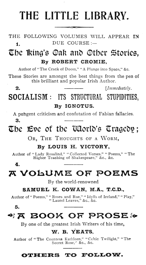 

THE LITTLE LIBRARY.

THE FOLLOWING VOLUMES WILL APPEAR IN DUE COURSE:&mdash;

1.

The King’s Oak and Other Stories,

By ROBERT CROMIE,

Author of “The Crack of Doom,” “A Plunge into Space,” &c.

These Stories are amongst the best things from the pen of this brilliant
and popular Irish Author.

2.

[Immediately.

SOCIALISM: ITS STRUCTURAL STUPIDITIES,

By IGNOTUS.

A pungent criticism and confutation of Fabian fallacies.

3.

The Eve of the World’s Tragedy;

Or, The Thoughts of a Worm,

By LOUIS H. VICTORY,

Author of “Lady Rosalind,” “Collected Verses,” “Poems,” “The Higher
Teaching of Shakespeare,” &c., &c.

4.

A VOLUME OF POEMS

By the world-renowned

SAMUEL K. COWAN, M.A., T.C.D.,

Author of “Poems,” “Roses and Rue,” “Idylls of Ireland,” “Play,” “Laurel
Leaves,” &c., &c.

5.

A BOOK OF PROSE

By one of the greatest Irish Writers of his time,

W. B. YEATS,

Author of “The Countess Kathleen,” “Celtic Twilight,” “The Secret Rose,”
&c., &c.

OTHERS TO FOLLOW.