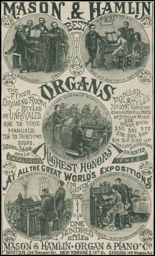 MASON & HAMLIN BEST ORGANS
  PARIS      VIENNA
  1867        1873
MATCHLESS UNRIVALED. FRANZ LISZT
A WONDER TO ALL WHO SEE AND TEST IT. ONLY $22.
  PHILAD      MILAN      SANTo
  1876        1881       1875
the finer Drawing Room Styles are UNRIVALED. ONE TO THREE
MANUALS; TEN TO THIRTY-TWO STOPS. $200. to $600. AND UP.
Popular Styles No 109; Sufficient Compass for Full Parts
of Popular Music $22. OTHER STYLES: $30. $57. $72. $78. $93.
$108. $114. $117. $120. UP FOR CASH. EASY PAYMENTS OR RENTED.
MUSICIANS GENERALLY REGARD THEM AS UNEQUALED. THEO. THOMAS
  CATALOGUES        FREE
  PARIS      PARIS
  1878       1878
HIGHEST HONORS at all the Great World’s Expositions for Sixteen Years
THE TONES COMBINE SO WELL WITH THE VOICE. CH. GOUNOUD.
NO INSTRUMENT SO ENRAPTURES THE PLAYER. XAVER SCHARWENKA.
  NORWAY      ONE          SWEDEN
  1878        HUNDRED       1878
              STYLES
MASON & HAMLIN · ORGAN & PIANO Co BOSTON,
154 Tremont St. NEW YORK,
46 E 14th St. CHICAGO,
149 Wabash Ave.