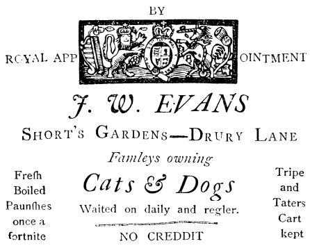 
BY
ROYAL APPOINTMENT

J. W. EVANS

Short’s Gardens—Drury Lane

Famleys owning

Fresh           Cats & Dogs           Tripe
Boiled                                 and
Paunshes  Waited on daily and regler.  Taters
once a        ==============           Cart
fortnite        NO CREDDIT             kept