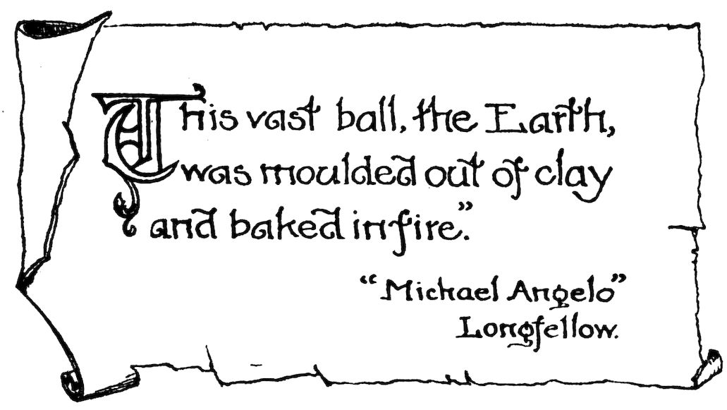 “This vast ball, the Earth, was moulded out of clay and baked in fire.” “Michael Angelo” Longfellow.