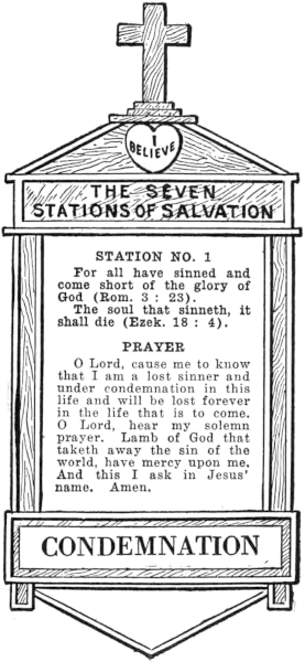 Diagram of Station No. 1. Condemnation.
    For all have sinned and come short as the glory of God (Rom. 3:23).
    The soul that sinneth, it shall die (Ezek. 18:4).
    PRAYER
    O Lord, cause me to know that I am a lost sinner and under condemnation in this
    life and will be lost forever in the life that is to come. O Lord, hear my solemn
    prayer. Lamb of God that taketh away the sin of the world, have mercy upon me.
    And this I ask in Jesus' name. Amen.