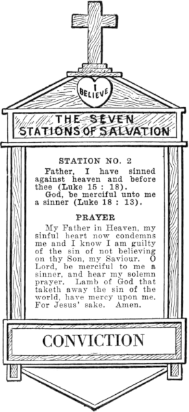 Diagram of Station No. 2. Conviction.
  Father, I have sinned against heaven and before thee (Luke 15:18).
  God, be merciful unto me a sinner (Luke 18: 13).
  PRAYER
  My Father in Heaven, my sinful heart now condemns me and I know I am guilty
  of the sin of not believing on thy Son, my Saviour. O Lord, be merciful to me a
  sinner, and hear my solemn prayer. Lamb of God that taketh away the
  sin of the world, have mercy upon me. For Jesus' sake. Amen.