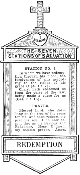 Diagram of Station No. 4. Redemption.
  In whom we have redemption through his blood, the forgiveness of sins according to the riches of his grace (Eph. 1:7)
  Christ hath redeemed us from the curse of the law, being made a curse for us (Gal. 3:13).
  PRAYER
  Blessed Lord, who didst hang on the tree of the cross for me, and thus redeem my
  precious soul, I do now accept thee as my Saviour and Redeemer. Hear, O Lord,
  my solemn prayer. Amen.