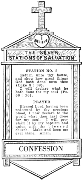 Diagram of Station No. 5. Confession.
  Return unto thy house, and show how great things God hath done unto thee (Luke 8:39).
  I will declare what he hath done for my soul (Ps. 66:16).
  PRAYER
  Blessed Lord, having been redeemed by thy precious blood, I now declare to the
  world what thou hast done for my soul, I will proclaim it by my baptism and
  union with thy blessed church. Make and keep me ever thine. Amen.