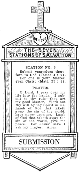 Diagram of Station No. 6. Submission.
  Submit yourselves therefore to God (James 4:7).
  For one is your Master, even Christ (Matt. 23:8).
  PRAYER
  O Lord, I pass over my life into thy hands. I submit to thy rule—thou art
  my good Master. Work out thy will by thy Spirit in me. Lamb of God that taketh
  away the sin of the world, have mercy upon me. Lamb of God that taketh away the
  sin of the world, give me peace. For Jesus' sake I ask my prayer. Amen.