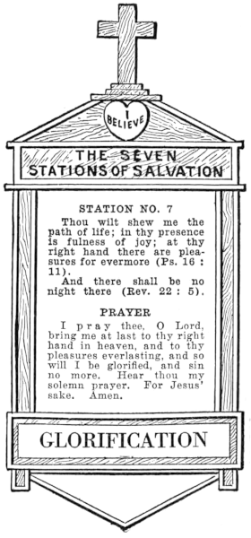 Diagram of Station No. 7. Glorification.
  Thou wilt shew me the path of life; in thy presence is fullness of joy; at thy
  right hand there are pleasures for evermore (Ps. 16:11).
  And there shall be no night there (Rev. 22:5).
  PRAYER
  I pray thee, O Lord, bring me at last to thy right hand in heaven, and to thy
  pleasures everlasting, and so will I be glorified, and sin no more. Hear thou my
  solemn prayer. For Jesus' sake. Amen.