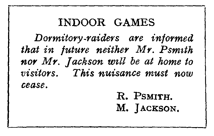 INDOOR GAMES: Dormitory-raiders are informed that in future neither
Mr. Psmith nor Mr. Jackson will be at home to visitors.
This nuisance must now cease. R. PSMITH. M. JACKSON.