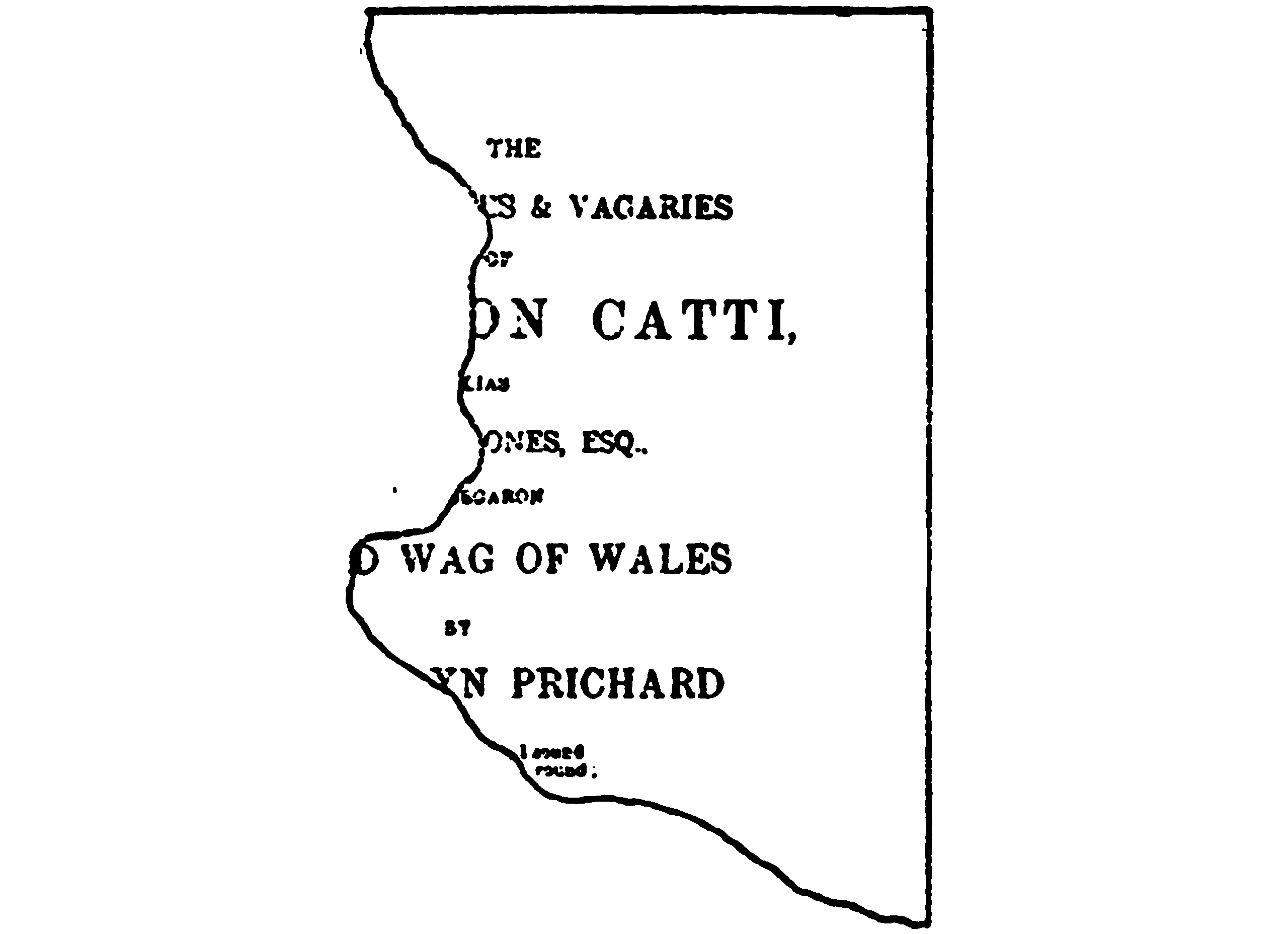 A torn piece of paper, missing
    much of the left side. The printing on the paper is laid out like
    a handbill or a book’s title page. What can be read says: “The ―es
    & Vagaries of ―on Catti, ―ones, Esq., ―d Wag of Wales; by ―yn
    Prichard”.