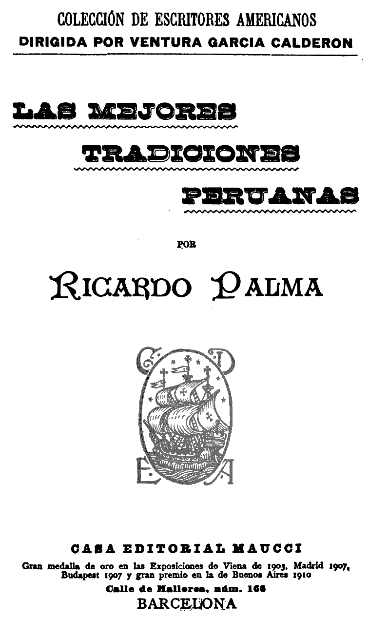 COLECCIÓN DE ESCRITORES AMERICANOS
DIRIGIDA POR VENTURA GARCIA CALDERON

LAS MEJORES
TRADICIONES
PERUANAS

POR

Ricardo Palma

CASA EDITORIAL MAUCCI

Gran medalla de oro en las Exposiciones de Viena de 1903, Madrid 1907,
Budapest 1907 y gran premio en la de Buenos Aires 1910

Calle de Mallorca, núm. 166

BARCELONA