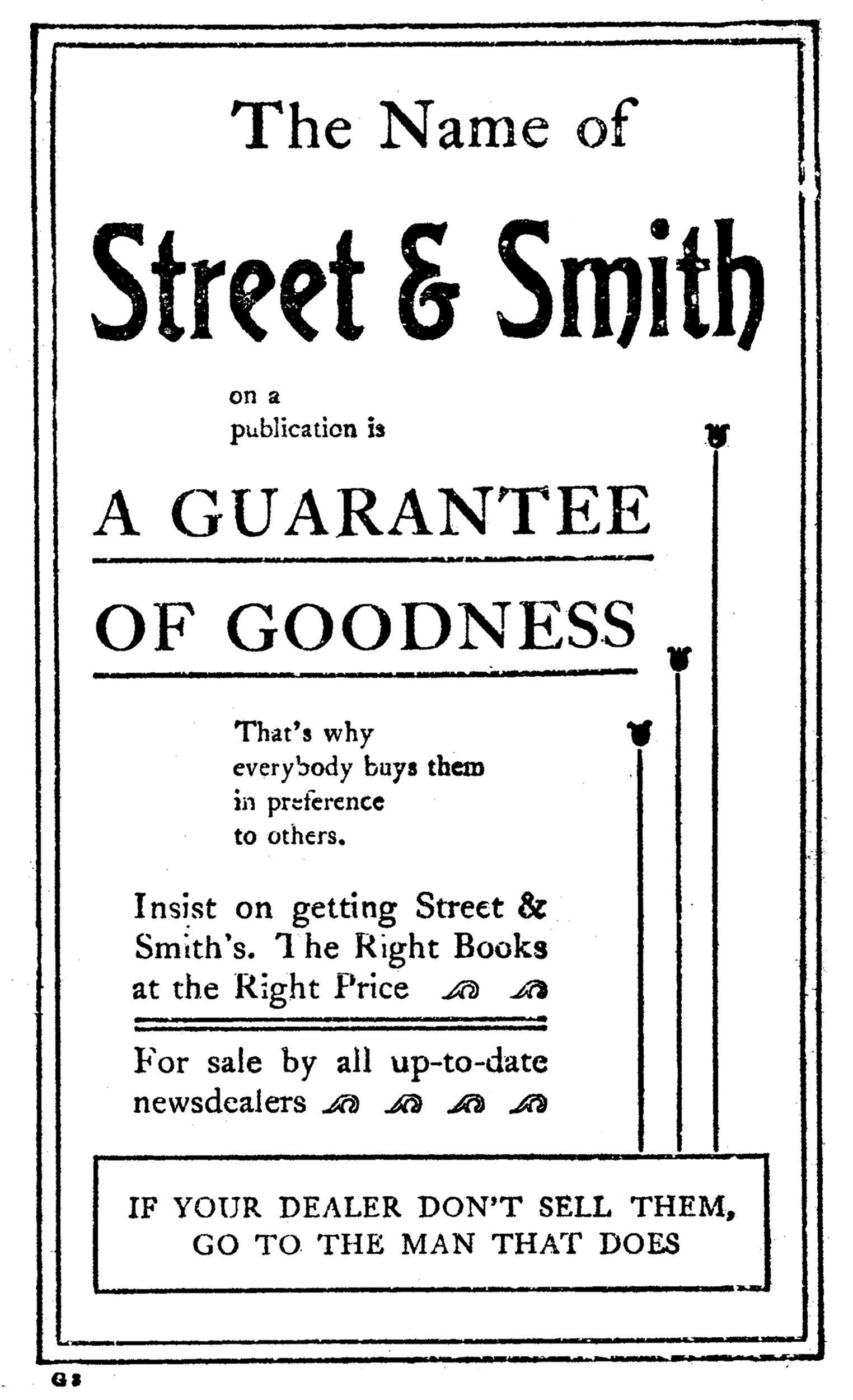 The Name of
    Street & Smith
    on a
    publication is
  A GUARANTEE
  OF GOODNESS
  That’s why
  everybody buys them
  in preference
  to others.

Insist on getting Street &
Smith’s. The Right Books
at the Right Price

For sale by all up-to-date
newsdealers

  IF YOUR DEALER DON’T SELL THEM,
  GO TO THE MAN THAT DOES